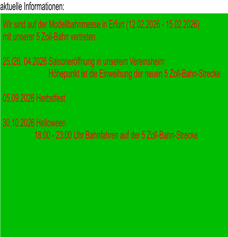 aktuelle Informationen: Wir sind auf der Modellbahnmesse in Erfurt (12.02.2026 - 15.02.2026)  mit unserer 5 Zoll-Bahn vertreten.  25./26. 04.2026 Saisoneröffnung in unserem Vereinsheim                           Höhepunkt ist die Einweihung der neuen 5 Zoll-Bahn-Strecke  05.09.2026 Herbstfest  30.10.2026 Helloween                   18:00 - 23:00 Uhr Bahnfahren auf der 5 Zoll-Bahn-Strecke